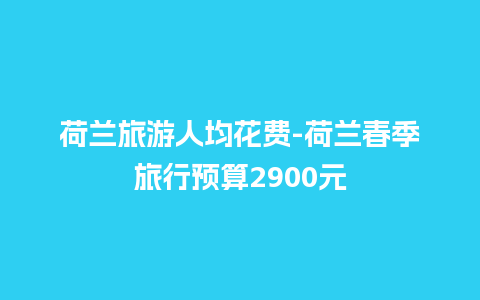 荷兰旅游人均花费-荷兰春季旅行预算2900元