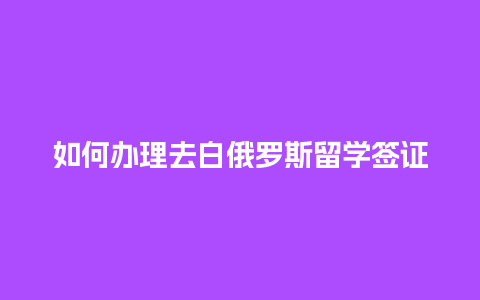 如何办理去白俄罗斯留学签证