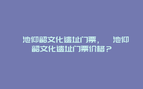 渑池仰韶文化遗址门票，渑池仰韶文化遗址门票价格？