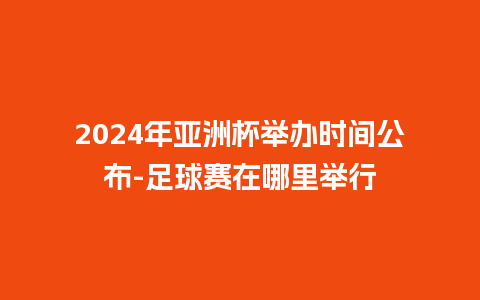 2024年亚洲杯举办时间公布-足球赛在哪里举行