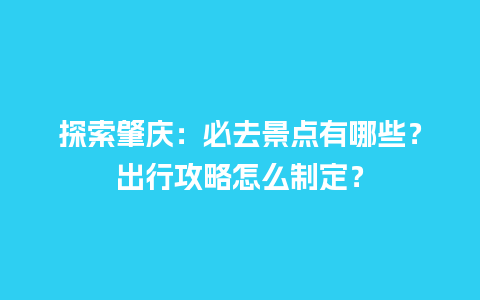 探索肇庆：必去景点有哪些？出行攻略怎么制定？