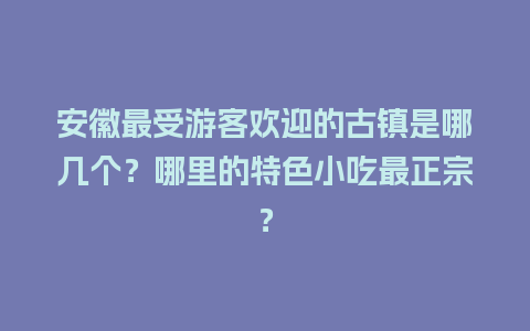 安徽最受游客欢迎的古镇是哪几个？哪里的特色小吃最正宗？