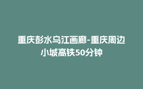 重庆彭水乌江画廊-重庆周边小城高铁50分钟