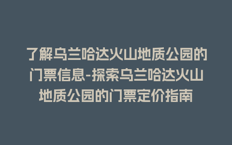 了解乌兰哈达火山地质公园的门票信息-探索乌兰哈达火山地质公园的门票定价指南