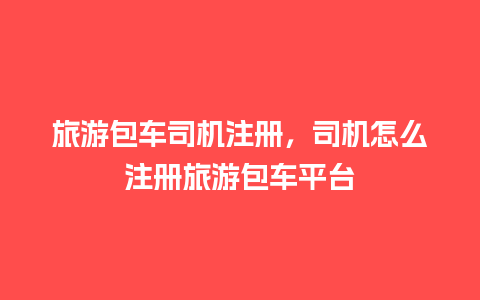 旅游包车司机注册，司机怎么注册旅游包车平台