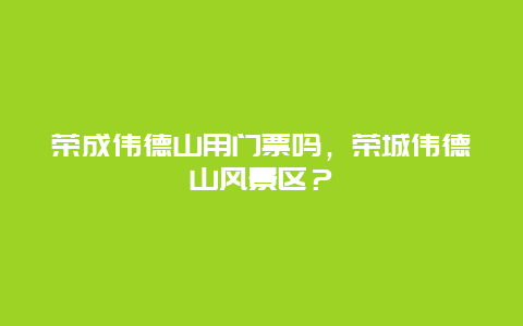 荣成伟德山用门票吗，荣城伟德山风景区？