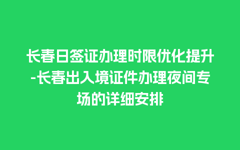 长春日签证办理时限优化提升-长春出入境证件办理夜间专场的详细安排