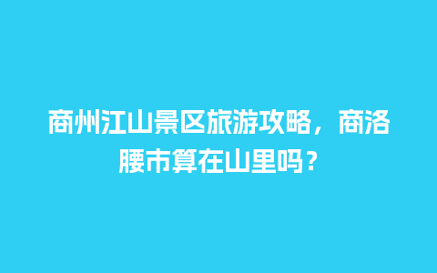 商州江山景区旅游攻略，商洛腰市算在山里吗？