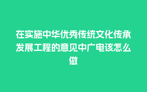 在实施中华优秀传统文化传承发展工程的意见中广电该怎么做