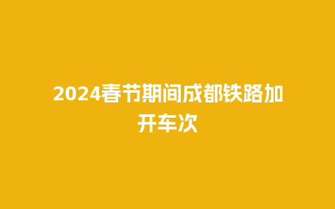 2024春节期间成都铁路加开车次