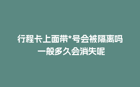 行程卡上面带*号会被隔离吗 一般多久会消失呢