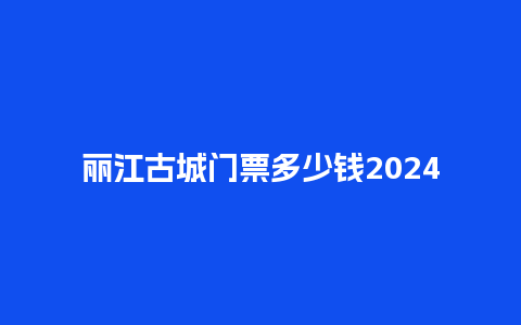 丽江古城门票多少钱2024