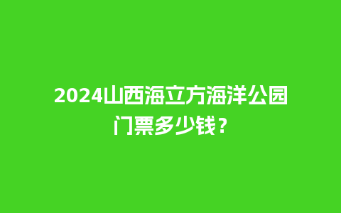 2024山西海立方海洋公园门票多少钱？