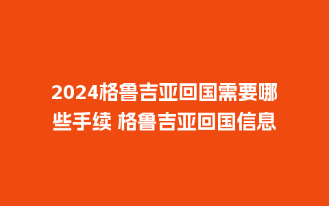 2024格鲁吉亚回国需要哪些手续 格鲁吉亚回国信息