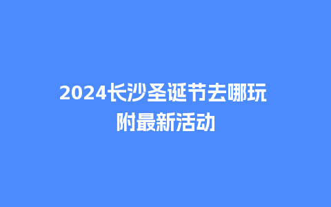 2024长沙圣诞节去哪玩 附最新活动