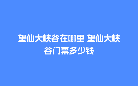 望仙大峡谷在哪里 望仙大峡谷门票多少钱