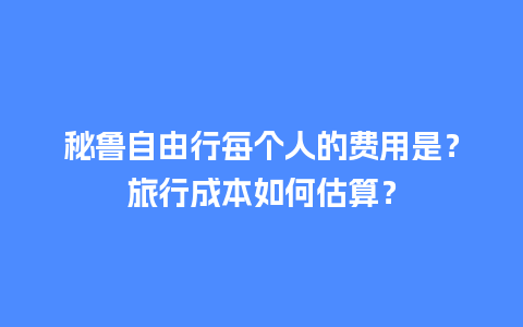 秘鲁自由行每个人的费用是？旅行成本如何估算？