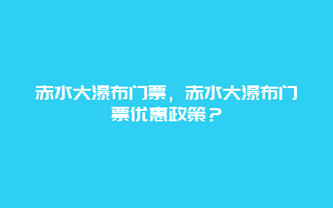 赤水大瀑布门票，赤水大瀑布门票优惠政策？