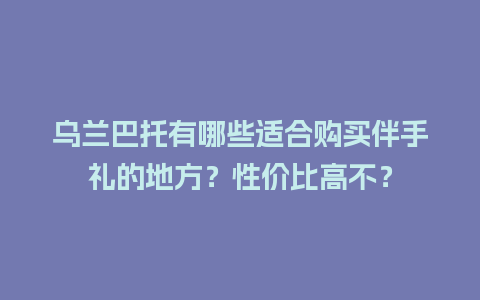 乌兰巴托有哪些适合购买伴手礼的地方？性价比高不？