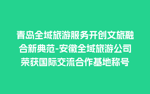 青岛全域旅游服务开创文旅融合新典范-安徽全域旅游公司荣获国际交流合作基地称号