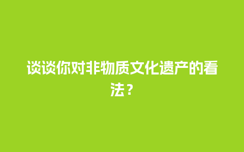 谈谈你对非物质文化遗产的看法？