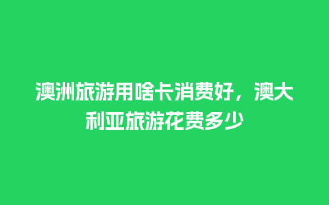 澳洲旅游用啥卡消费好，澳大利亚旅游花费多少