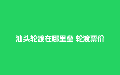 汕头轮渡在哪里坐 轮渡票价