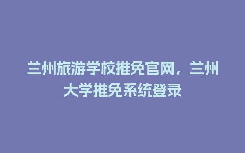 兰州旅游学校推免官网，兰州大学推免系统登录