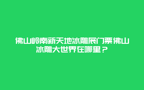 佛山岭南新天地冰雕展门票佛山冰雕大世界在哪里？