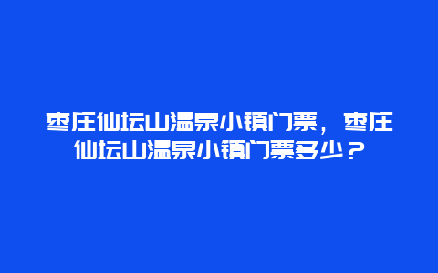 枣庄仙坛山温泉小镇门票，枣庄仙坛山温泉小镇门票多少？