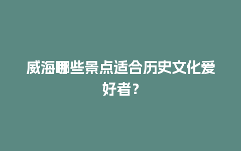 威海哪些景点适合历史文化爱好者？