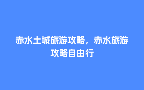 赤水土城旅游攻略，赤水旅游攻略自由行