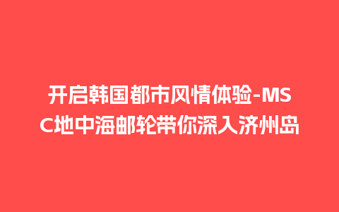 开启韩国都市风情体验-MSC地中海邮轮带你深入济州岛