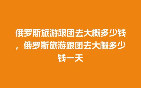 俄罗斯旅游跟团去大概多少钱，俄罗斯旅游跟团去大概多少钱一天