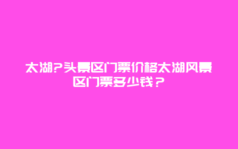 太湖?头景区门票价格太湖风景区门票多少钱？