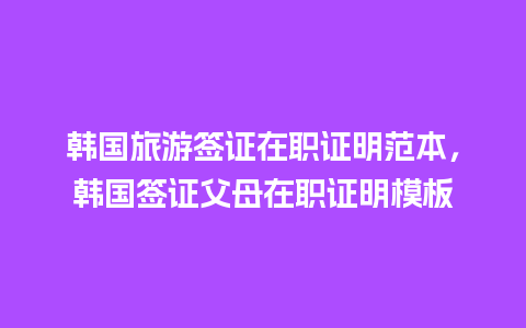 韩国旅游签证在职证明范本，韩国签证父母在职证明模板