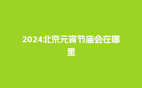 2024北京元宵节庙会在哪里