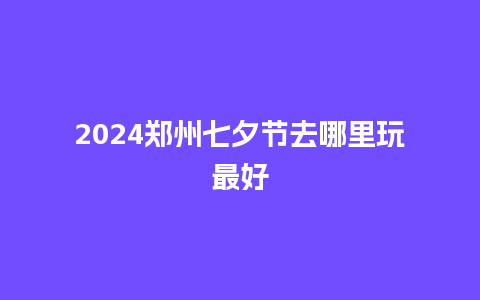 2024郑州七夕节去哪里玩最好