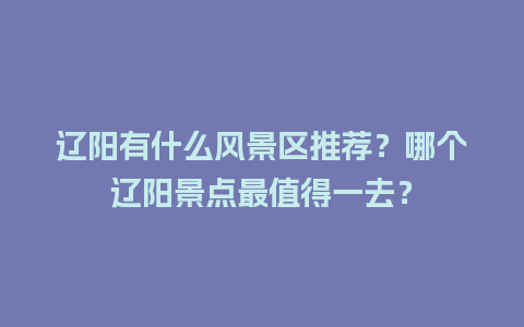 辽阳有什么风景区推荐？哪个辽阳景点最值得一去？