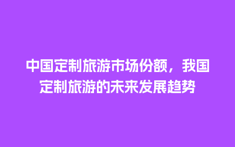 中国定制旅游市场份额，我国定制旅游的未来发展趋势