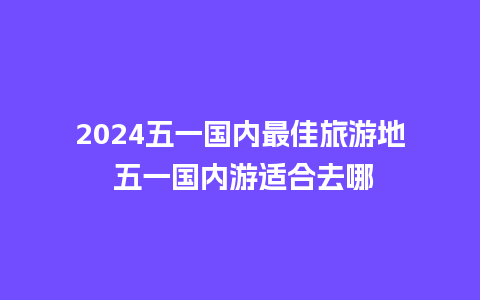 2024五一国内最佳旅游地 五一国内游适合去哪