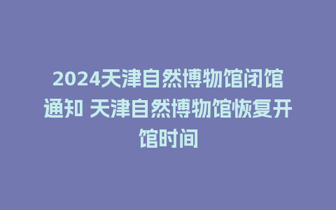 2024天津自然博物馆闭馆通知 天津自然博物馆恢复开馆时间