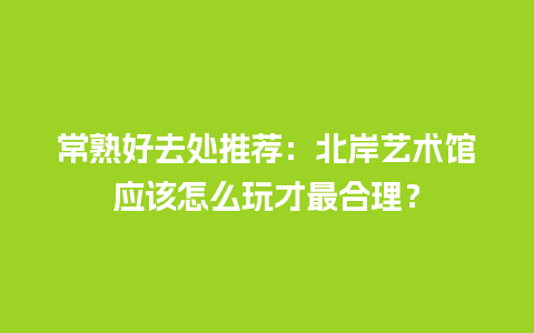 常熟好去处推荐：北岸艺术馆应该怎么玩才最合理？