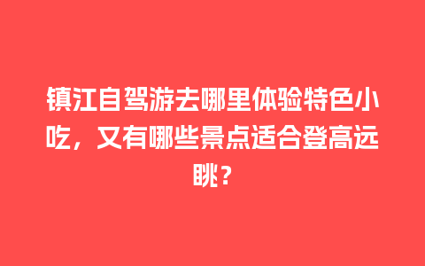 镇江自驾游去哪里体验特色小吃，又有哪些景点适合登高远眺？