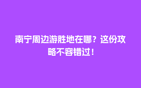 南宁周边游胜地在哪？这份攻略不容错过！