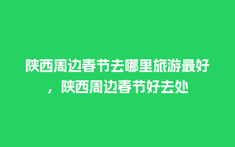 陕西周边春节去哪里旅游最好，陕西周边春节好去处