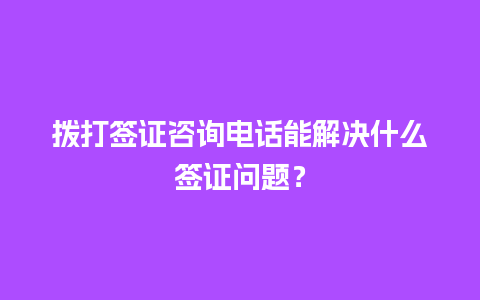 拨打签证咨询电话能解决什么签证问题？