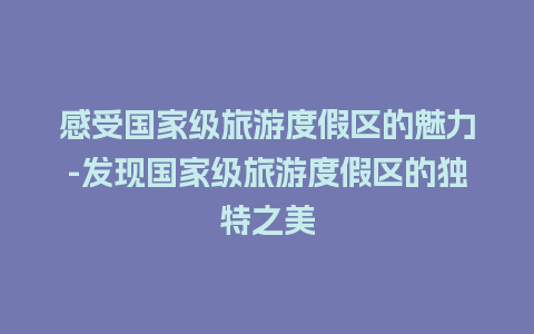 感受国家级旅游度假区的魅力-发现国家级旅游度假区的独特之美