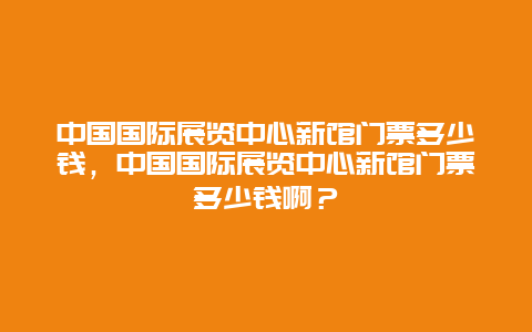 中国国际展览中心新馆门票多少钱，中国国际展览中心新馆门票多少钱啊？