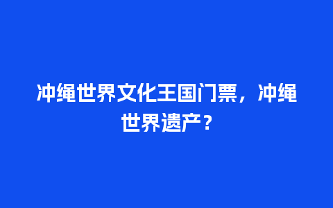 冲绳世界文化王国门票，冲绳世界遗产？